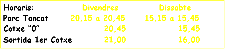 Cuadro de texto: Horaris: Divendres Dissabte
Parc Tancat 20,15 a 20,45 15,15 a 15,45
Cotxe “0” 20,45 15,45
Sortida 1er Cotxe 21,00 16,00