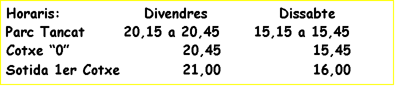 Cuadro de texto: Horaris:              Divendres            Dissabte
Parc Tancat 		20,15 a 20,45	  15,15 a 15,45
Cotxe �0�            		  20,45		    	 	15,45
Sotida 1er Cotxe    		  21,00			 	16,00
